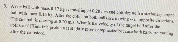 A cue ball with mass 0.17 kg is traveling at 0.28 m/s and collides with a stationary target 
ball with mass 0.15 kg. After the collision both balls are moving -- in opposite directions. 
The cue ball is moving at 0.20 m/s. What is the velocity of the target ball after the 
collision? (Hint: this problem is slightly more complicated because both balls are moving 
after the collision).