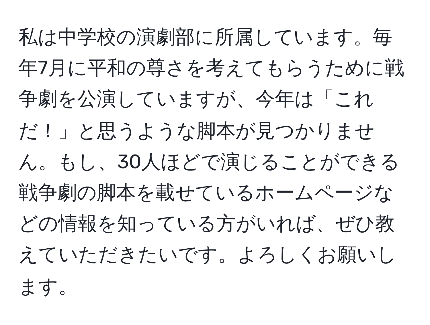 私は中学校の演劇部に所属しています。毎年7月に平和の尊さを考えてもらうために戦争劇を公演していますが、今年は「これだ！」と思うような脚本が見つかりません。もし、30人ほどで演じることができる戦争劇の脚本を載せているホームページなどの情報を知っている方がいれば、ぜひ教えていただきたいです。よろしくお願いします。