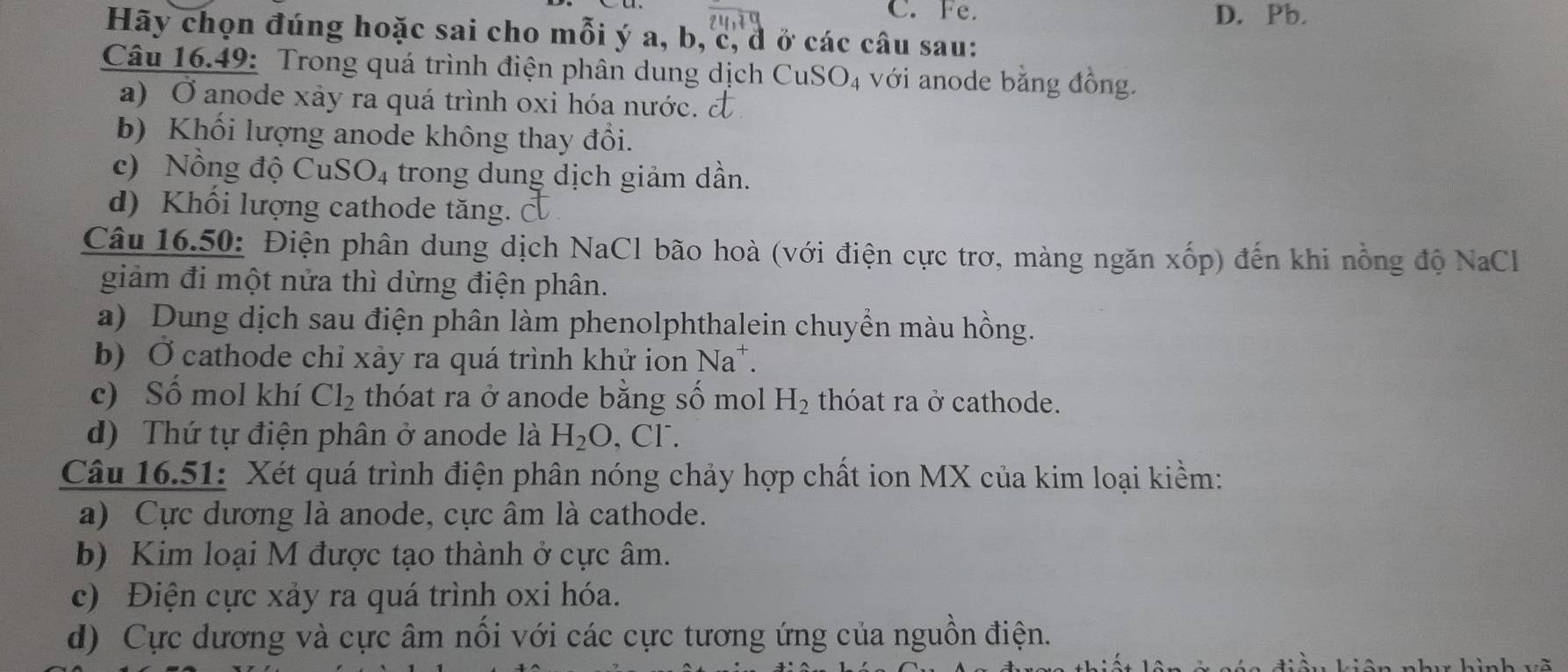 Fe. D. Pb.
Hãy chọn đúng hoặc sai cho mỗi ý a, b, c, đ ở các câu sau:
Câu 16.49: Trong quá trình điện phân dung dịch CuSO_4 với anode bằng đồng.
a) Ở anode xảy ra quá trình oxi hóa nước. đ
b) Khối lượng anode không thay đổi.
c) Nồng độ Cu SO_4 trong dung dịch giảm dần.
d) K hối lượng cathode tăng. 
Câu 16.50: Điện phân dung dịch NaCl bão hoà (với điện cực trơ, màng ngăn xốp) đến khi nồng độ NaCl
giảm đi một nửa thì dừng điện phân.
a) Dung dịch sau điện phân làm phenolphthalein chuyền màu hồng.
b) Ở cathode chỉ xảy ra quá trình khử ion Na*.
c) Số mol khí Cl_2 thóat ra ở anode bằng số mol H_2 thóat ra ở cathode.
d) Thứ tự điện phân ở anode là H_2O , Cl.
Câu 16.51: Xét quá trình điện phân nóng chảy hợp chất ion MX của kim loại kiềm:
a) Cực dương là anode, cực âm là cathode.
b) Kim loại M được tạo thành ở cực âm.
c) Điện cực xảy ra quá trình oxi hóa.
d) Cực dương và cực âm nổi với các cực tương ứng của nguồn điện.