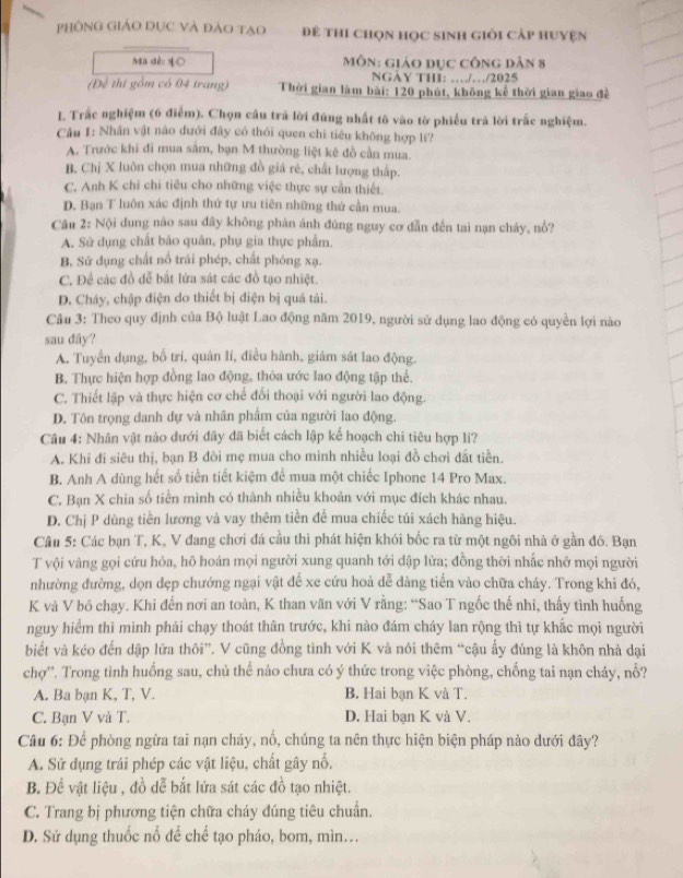 Phông Giảo dục và đào tạo Đê thi chọn học sinh giỏi cCấp huyện
ngn dèo q○  MôN: GiáO Dục cônG Dân 8
NGÀY THI: ………/2025
(Đề thi gồm có 04 trang) Thời gian làm bài: 120 phút, không kể thời gian giao đề
. Trắc nghiệm (6 điểm). Chọn câu trả lời đúng nhất tô vào tờ phiếu trả lời trắc nghiệm.
Câu 1: Nhân vật nào đưới đây có thỏi quen chi tiêu không hợp lí?
A. Trước khi đi mua sắm, bạn M thường liệt kê đồ cần mua.
B. Chị X luôn chọn mua những đồ giá rẻ, chất lượng thấp.
C. Anh K chỉ chi tiêu cho những việc thực sự cần thiết.
D. Bạn T luôn xác định thứ tự ưu tiên những thứ cần mua.
Câu 2: Nội dung nào sau dây không phản ánh đùng nguy cơ đẫn đến tai nạn cháy, nổ?
A. Sử dụng chất bảo quân, phụ gia thực phẩm
B, Sử dụng chất nổ trái phép, chất phóng xạ.
C. Để các đồ dễ bắt lửa sát các đồ tạo nhiệt.
D. Cháy, chập điện do thiết bị điện bị quá tải.
Câu 3: Theo quy định của Bộ luật Lao động năm 2019, người sử dụng lao động có quyền lợi nào
sau dây?
A. Tuyển dụng, bố trí, quản lí, điều hành, giám sát lao động.
B. Thực hiện hợp đồng lao động, thỏa ước lao động tập thể.
C. Thiết lập và thực hiện cơ chế đổi thoại với người lao động.
D. Tôn trọng danh dự và nhân phẩm của người lao động.
Câu 4: Nhân vật nào đưới đây đã biết cách lập kế hoạch chi tiêu hợp lí?
A. Khi đi siêu thị, bạn B đòi mẹ mua cho mình nhiều loại đồ chơi đất tiền.
B. Anh A dùng hết số tiền tiết kiệm để mua một chiếc Iphone 14 Pro Max.
C. Bạn X chia số tiền mình có thành nhiều khoản với mục đích khác nhau.
D. Chị P dùng tiền lương và vay thêm tiền để mua chiếc túi xách hàng hiệu.
Câu 5: Các bạn T, K, V đang chơi đá cầu thì phát hiện khói bốc ra từ một ngôi nhà ở gần đó. Bạn
T vội vàng gọi cứu hỏa, hô hoán mọi người xung quanh tới dập lửa; đồng thời nhấc nhớ mọi người
nhường đường, dọn dẹp chướng ngại vật để xe cứu hoả dễ dàng tiến vào chữa cháy. Trong khi đó,
K và V bỏ chạy. Khi đến nơi an toàn, K than vãn với V rằng: “Sao T ngốc thế nhi, thấy tình huống
nguy hiểm thì mình phải chạy thoát thân trước, khi nào đám cháy lan rộng thì tự khắc mọi người
biết và kéo đến dập lửa thôi”. V cũng đồng tình với K và nói thêm “cậu ấy đúng là khôn nhà dại
chợ''. Trong tình huống sau, chủ thể nào chưa có ý thức trong việc phòng, chống tai nạn cháy, nổ?
A. Ba bạn K, T, V. B. Hai bạn K và T.
C. Ban V và T. D. Hai bạn K và V.
Câu 6: Để phòng ngừa tai nạn cháy, nổ, chúng ta nên thực hiện biện pháp nào dưới đây?
A. Sử dụng trái phép các vật liệu, chất gây nỗ.
B. Để vật liệu , đồ dễ bắt lửa sát các đồ tạo nhiệt.
C. Trang bị phương tiện chữa cháy đúng tiêu chuẩn.
D. Sứ dụng thuốc nổ để chế tạo pháo, bom, mìn...