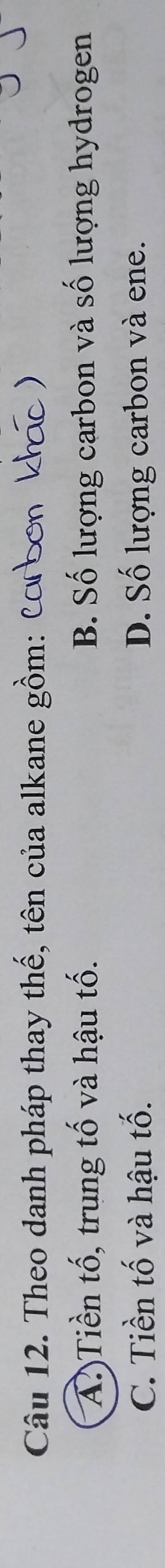 Theo danh pháp thay thế, tên của alkane gồm: Cơ bơn khác)
A?)Tiền tố, trung tố và hậu tố. B. Số lượng carbon và số lượng hydrogen
C. Tiền tố và hậu tố. D. Số lượng carbon và ene.