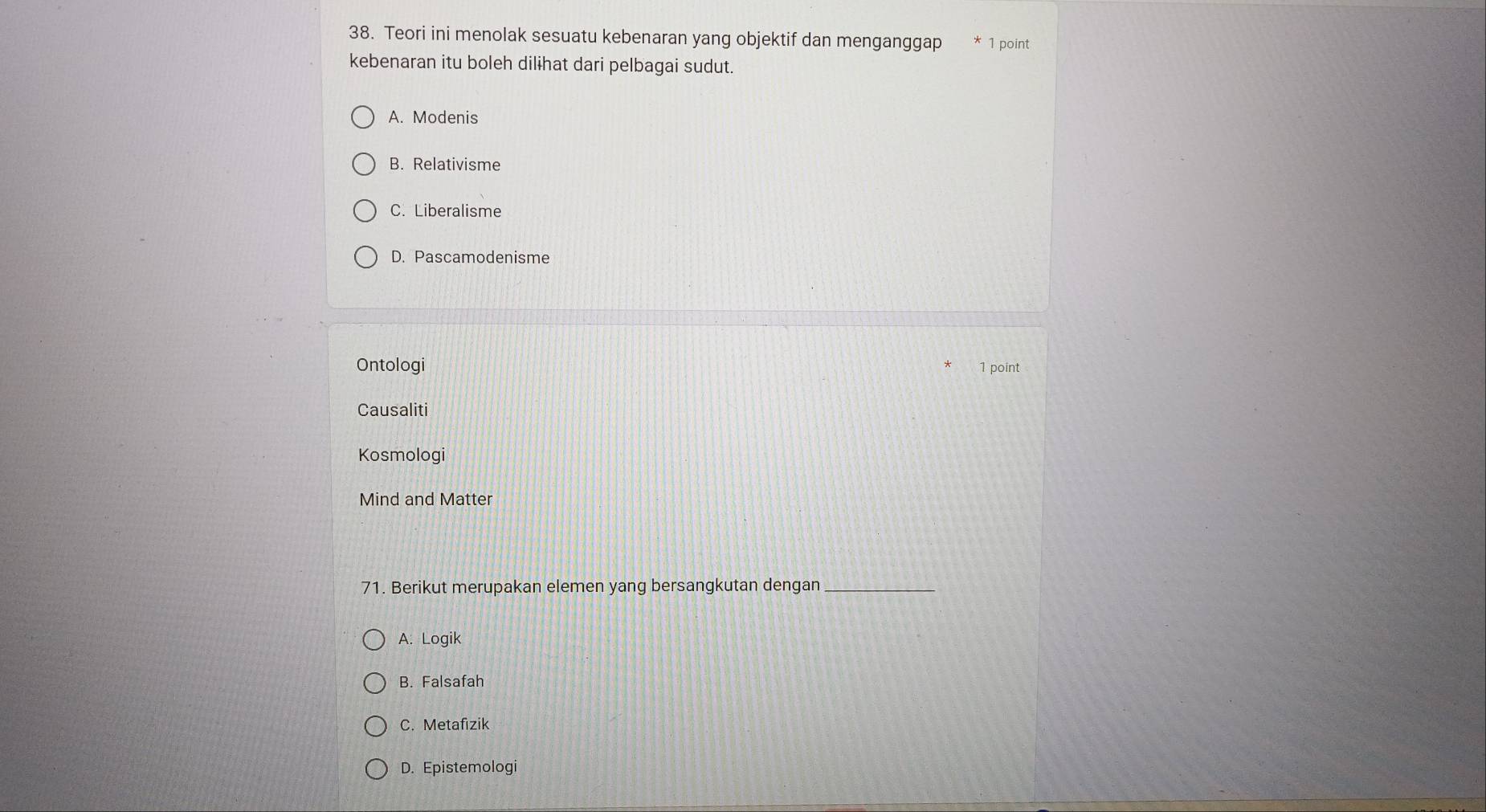 Teori ini menolak sesuatu kebenaran yang objektif dan menganggap 1 point
kebenaran itu boleh dilɨhat dari pelbagai sudut.
A. Modenis
B. Relativisme
C. Liberalisme
D. Pascamodenisme
Ontologi 1 point
Causaliti
Kosmologi
Mind and Matter
71. Berikut merupakan elemen yang bersangkutan dengan_
A. Logik
B. Falsafah
C. Metafizik
D. Epistemologi