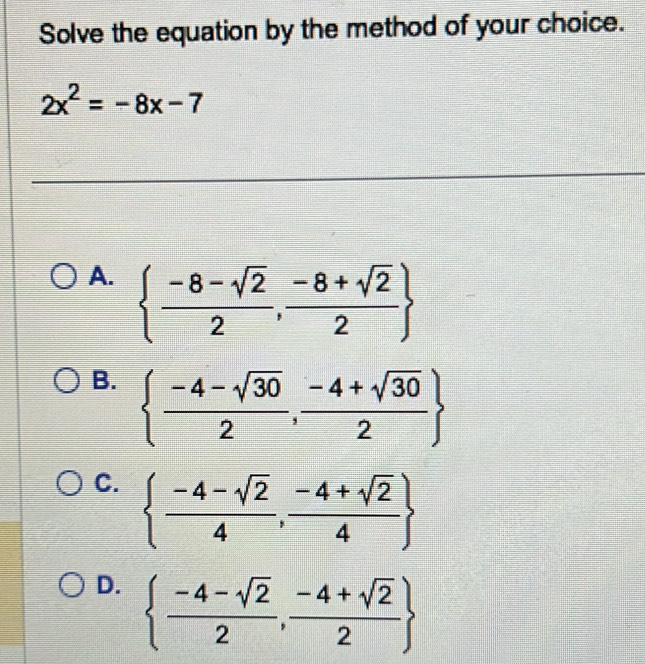 Solve the equation by the method of your choice.
2x^2=-8x-7
A.   (-8-sqrt(2))/2 , (-8+sqrt(2))/2 
B.   (-4-sqrt(30))/2 , (-4+sqrt(30))/2 
C.   (-4-sqrt(2))/4 , (-4+sqrt(2))/4 
D.   (-4-sqrt(2))/2 , (-4+sqrt(2))/2 