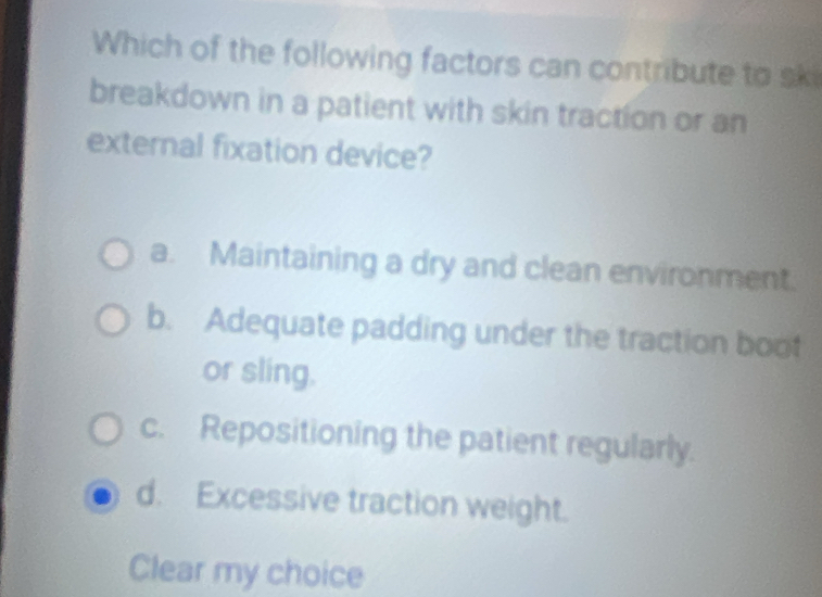 Which of the following factors can contribute to ski
breakdown in a patient with skin traction or an
external fixation device?
a. Maintaining a dry and clean environment.
b. Adequate padding under the traction boot
or sling.
c. Repositioning the patient regularly.
d. Excessive traction weight.
Clear my choice