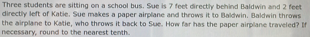 Three students are sitting on a school bus. Sue is 7 feet directly behind Baldwin and 2 feet
directly left of Katie. Sue makes a paper airplane and throws it to Baldwin. Baldwin throws 
the airplane to Katie, who throws it back to Sue. How far has the paper airplane traveled? If 
necessary, round to the nearest tenth.