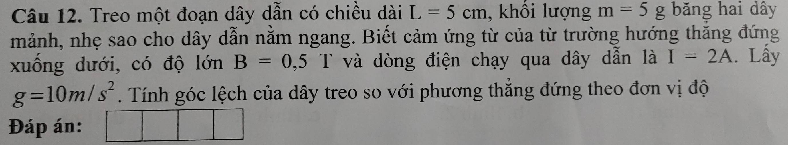 Treo một đoạn dây dẫn có chiều dài L=5cm , khối lượng m=5g băng hai dây 
mảnh, nhẹ sao cho dây dẫn nằm ngang. Biết cảm ứng từ của từ trường hướng thắng đứng 
xuống dưới, có độ lớn B=0,5 T và dòng điện chạy qua dây dẫn là I=2A. Lấy
g=10m/s^2. Tính góc lệch của dây treo so với phương thắng đứng theo đơn vị độ 
Đáp án: