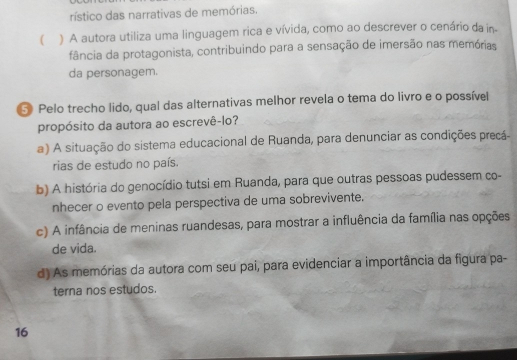 rístico das narrativas de memórias.
 ) A autora utiliza uma linguagem rica e vívida, como ao descrever o cenário da in
fância da protagonista, contribuindo para a sensação de imersão nas memórias
da personagem.
5 Pelo trecho lido, qual das alternativas melhor revela o tema do livro e o possível
propósito da autora ao escrevê-lo?
a) A situação do sistema educacional de Ruanda, para denunciar as condições precá-
rias de estudo no país.
b) A história do genocídio tutsi em Ruanda, para que outras pessoas pudessem co-
nhecer o evento pela perspectiva de uma sobrevivente.
c) A infância de meninas ruandesas, para mostrar a influência da família nas opções
de vida.
d) As memórias da autora com seu pai, para evidenciar a importância da figura pa-
terna nos estudos.
16