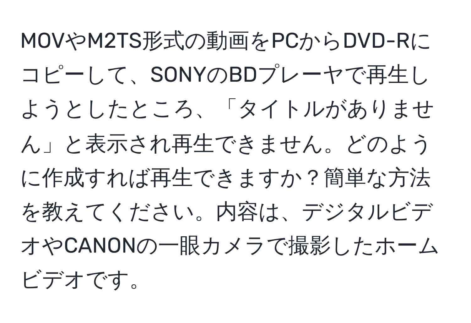 MOVやM2TS形式の動画をPCからDVD-Rにコピーして、SONYのBDプレーヤで再生しようとしたところ、「タイトルがありません」と表示され再生できません。どのように作成すれば再生できますか？簡単な方法を教えてください。内容は、デジタルビデオやCANONの一眼カメラで撮影したホームビデオです。