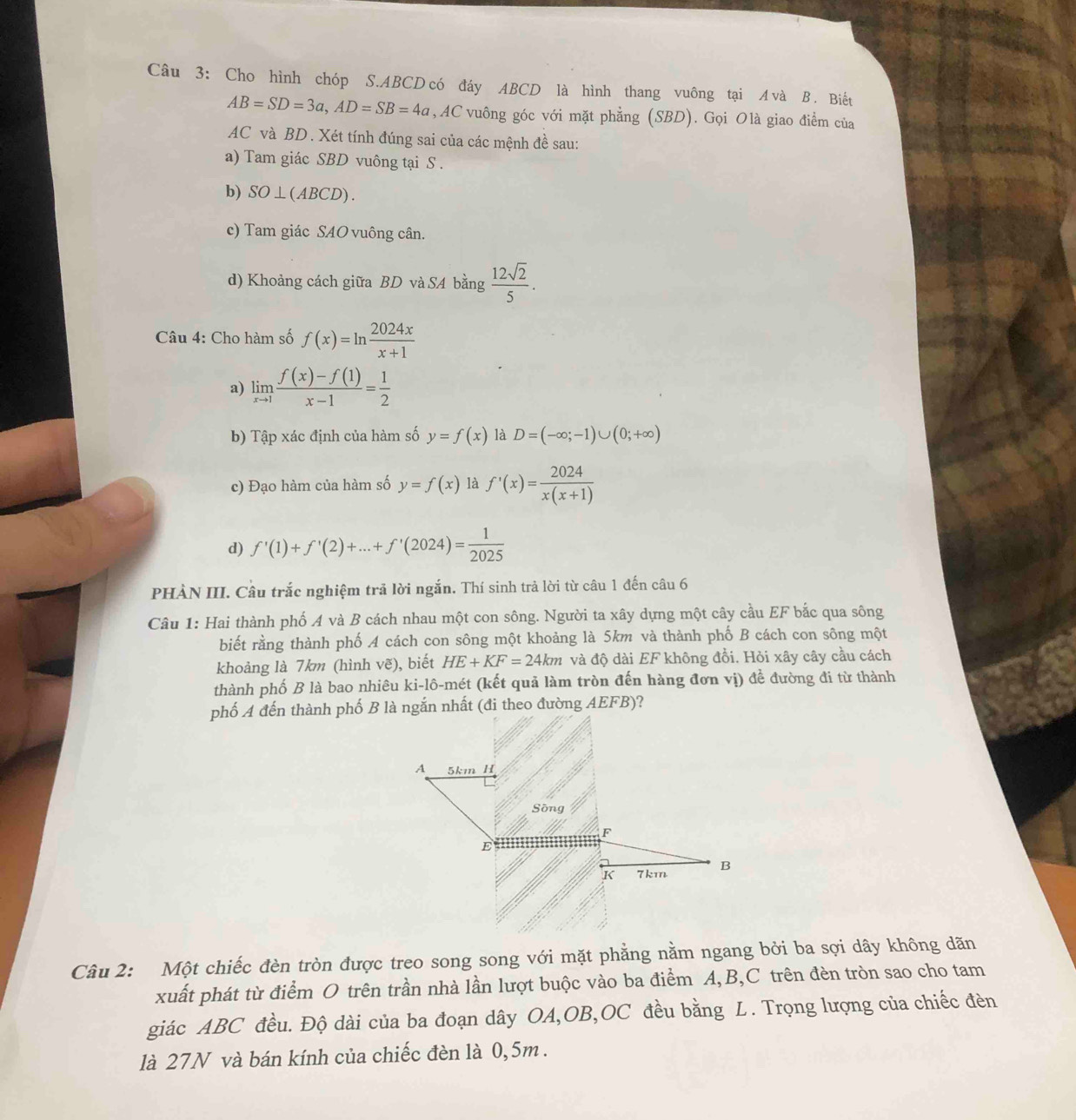 Cho hình chóp S.ABCD có đáy ABCD là hình thang vuông tại A và B . Biếu
AB=SD=3a,AD=SB=4a , AC vuông góc với mặt phẳng (SBD). Gọi Olà giao điểm của
AC và BD. Xét tính đúng sai của các mệnh đề sau:
a) Tam giác SBD vuông tại S .
b) SO⊥ (ABCD).
c) Tam giác SAO vuông cân.
d) Khoảng cách giữa BD và SA bằng  12sqrt(2)/5 .
Câu 4: Cho hàm số f(x)=ln  2024x/x+1 
a) limlimits _xto 1 (f(x)-f(1))/x-1 = 1/2 
b) Tập xác định của hàm số y=f(x) là D=(-∈fty ;-1)∪ (0;+∈fty )
c) Đạo hàm của hàm số y=f(x) là f'(x)= 2024/x(x+1) 
d) f'(1)+f'(2)+...+f'(2024)= 1/2025 
PHÀN III. Câu trắc nghiệm trả lời ngắn. Thí sinh trả lời từ câu 1 đến câu 6
Câu 1: Hai thành phố A và B cách nhau một con sông. Người ta xây dựng một cây cầu EF bắc qua sông
biết rằng thành phố A cách con sông một khoảng là 5km và thành phố B cách con sông một
khoảng là 7km (hình vẽ), biết HE+KF=24km và độ dài EF không đổi. Hỏi xây cây cầu cách
thành phố B là bao nhiêu ki-lô-mét (kết quả làm tròn đến hàng đơn vị) để đường đi từ thành
Câu 2: Một chiếc đèn tròn được treo song song với mặt phẳng nằm ngang bởi ba sợi dây không dãn
xuất phát từ điểm O trên trần nhà lần lượt buộc vào ba điểm A,B,C trên đèn tròn sao cho tam
giác ABC đều. Độ dài của ba đoạn dây OA,OB,OC đều bằng L. Trọng lượng của chiếc đèn
là 27N và bán kính của chiếc đèn là 0,5m.