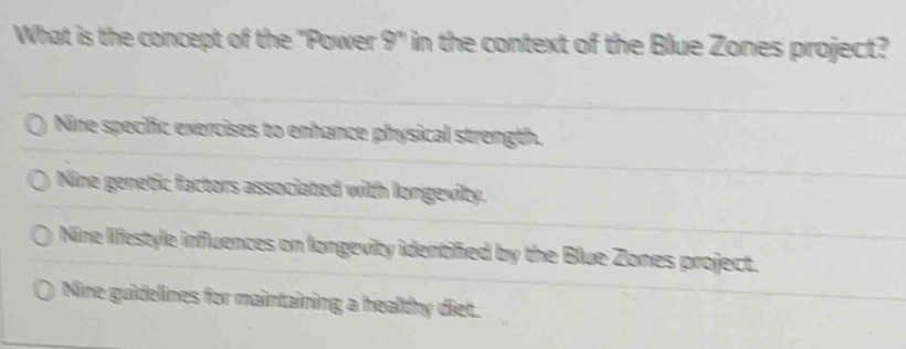 What is the concept of the "Power 9^n in the context of the Blue Zones project?
Nine specific exercises to enhance physical strength.
Nine genetic factors associated with longevity.
Nine lifestyle influences on longevity identified by the Blue Zones project.
Nine guidelines for maintaining a healthy diet.