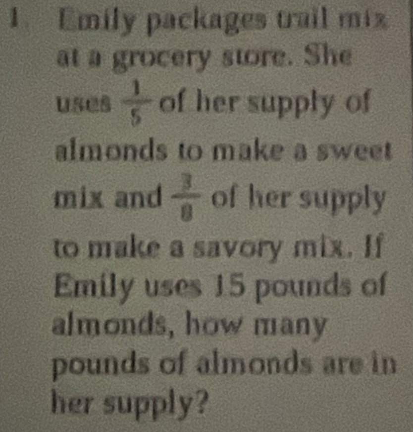 Emily packages trail miz 
at a grocery store. She 
uses  1/5  of her supply of 
almonds to make a sweet 
mix and  3/8  of her supply 
to make a savory mix. If 
Emily uses 15 pounds of 
almonds, how many
pounds of almonds are in 
her supply?