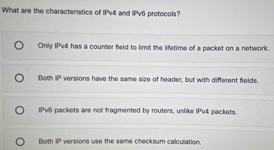 What are the characteristics of IPv4 and IPv6 protocols?
Only IPv4 has a counter field to limit the lifetime of a packet on a network.
Both IP versions have the same size of header, but with different fields.
IPv6 packets are not fragmented by routers, unlike IPv4 packets.
Both IP versions use the same checksum calculation.