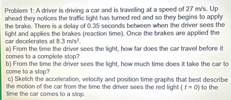 Problem 1: A driver is driving a car and is traveling at a speed of 27 m/s. Up 
ahead they notices the traffic light has turned red and so they begins to apply 
the brake. There is a delay of 0.35 seconds between when the driver sees the 
light and applies the brakes (reaction time). Once the brakes are applied the 
car decelerates at 8.3m/s^2. 
a) From the time the driver sees the light, how far does the car travel before it 
comes to a complete stop? 
b) From the time the driver sees the light, how much time does it take the car to 
come to a stop? 
c) Sketch the acceleration, velocity and position time graphs that best describe 
the motion of the car from the time the driver sees the red light (t=0) to the 
time the car comes to a stop.