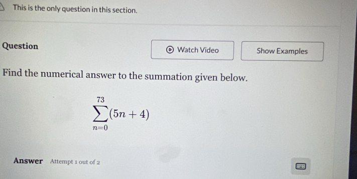 This is the only question in this section. 
Question Watch Video Show Examples 
Find the numerical answer to the summation given below.
sumlimits _(n=0)^(73)(5n+4)
Answer Attempt 1 out of 2