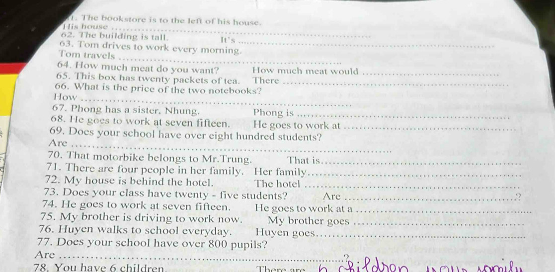 The bookstore is to the left of his house. 
_ 
His house .. 
_ 
62. The building is tall. It's 
_ 
63. Tom drives to work every morning. 
Tom travels 
64. How much meat do you want? How much meat would_ 
65. This box has twenty packets of tea. There_ 
66. What is the price of the two notebooks? 
How_ 
67. Phong has a sister. Nhung. Phong is_ 
68. He goes to work at seven fifteen. He goes to work at_ 
69. Does your school have over eight hundred students? 
Are_ 
70. That motorbike belongs to Mr.Trung. That is._ 
71. There are four people in her family. Her family_ 
72. My house is behind the hotel. The hotel_ 
73. Does your class have twenty - five students? Are_ 
74. He goes to work at seven fifteen. He goes to work at a_ 
75. My brother is driving to work now. My brother goes_ 
76. Huyen walks to school everyday. Huyen goes…_ 
77. Does your school have over 800 pupils? 
Are_ 
. 
78. You have 6 children 
r