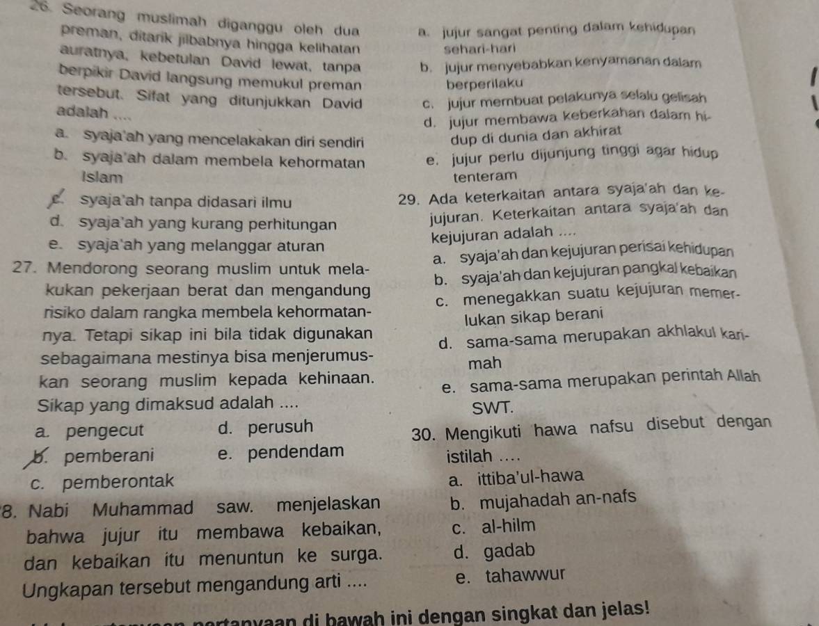 Seorang muslimah diganggu oleh dua a. jujur sangat penting dalam kehidupan
preman, ditarik jilbabnya hingga kelihatan
sehari-hari
auratnya, kebetulan David lewat, tanpa b. jujur menyebabkan kenyamanan dalam
berpikir David langsung memukul preman
berperilaku
tersebut. Sifat yang ditunjukkan David c. jujur membuat pelakunya selalu gelisah
adalah ....
d. jujur membawa keberkahan dalam hi
a. syaja ah yang mencelakakan diri sendiri
dup di dunia dan akhirat
b. syaja ah dalam membela kehormatan e. jujur perlu dijunjung tinggi agar hidup
Islam tenteram
syaja ah tanpa didasari ilmu 29. Ada keterkaitan antara syaja'ah dan ke-
d. syaja’ah yang kurang perhitungan jujuran. Keterkaítan antara syaja'ah dan
kejujuran adalah ....
e. syaja'ah yang melanggar aturan
27. Mendorong seorang muslim untuk mela- a. syaja'ah dan kejujuran persai kehidupan
kukan pekerjaan berat dan mengandung b. syaja'ah dan kejujuran pangkal kebaikan
risiko dalam rangka membela kehormatan- c. menegakkan suatu kejujuran memer-
nya. Tetapi sikap ini bila tidak digunakan lukan sikap berani
sebagaimana mestinya bisa menjerumus- d. sama-sama merupakan akhlakul kari-
mah
kan seorang muslim kepada kehinaan.
e. sama-sama merupakan perintah Allah
Sikap yang dimaksud adalah ....
SWT.
a. pengecut d. perusuh
30. Mengikuti hawa nafsu disebut dengan
b. pemberani e. pendendam istilah ....
c. pemberontak
a. ittiba'ul-hawa
8. Nabi Muhammad saw. menjelaskan b. mujahadah an-nafs
bahwa jujur itu membawa kebaikan, c. al-hilm
dan kebaikan itu menuntun ke surga. d. gadab
Ungkapan tersebut mengandung arti .... e. tahawwur
an y  aan di bawah ini dengan singkat dan jelas!