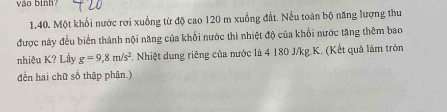 vào bình? 
1.40. Một khối nước rơi xuống từ độ cao 120 m xuống đất. Nếu toàn bộ năng lượng thu 
được này đều biến thành nội năng của khối nước thì nhiệt độ của khối nước tăng thêm bao 
nhiêu K? Lấy g=9,8m/s^2. Nhiệt dung riêng của nước là 4 180 J/kg. K. (Kết quả làm tròn 
đến hai chữ số thập phân.)