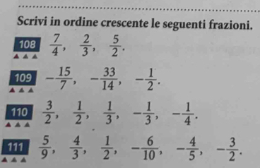 Scrivi in ordine crescente le seguenti frazioni. 
108  7/4 ,  2/3 ,  5/2 . 
109 - 15/7 , - 33/14 , - 1/2 . 
110  3/2 ,  1/2 ,  1/3 , - 1/3 , - 1/4 . 
111  5/9 ,  4/3 ,  1/2 , - 6/10 , - 4/5 , - 3/2 .