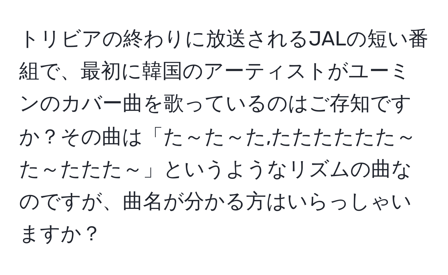 トリビアの終わりに放送されるJALの短い番組で、最初に韓国のアーティストがユーミンのカバー曲を歌っているのはご存知ですか？その曲は「た～た～た,たたたたたた～た～たたた～」というようなリズムの曲なのですが、曲名が分かる方はいらっしゃいますか？