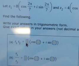 Let z_1=8(cos  2π /7 +isin  2π /7 ) and z_2=4(cos
Find the following. 
Write your answers in trigonometric form. 
Give exart in your answers (not decimal a 
(a) z_1z_2=□ (cos (□ )+isin (□ ))
(b) frac z_1z_2=□ (cos □ )+isin (□ ))