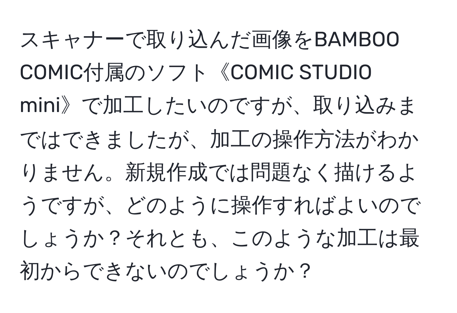 スキャナーで取り込んだ画像をBAMBOO COMIC付属のソフト《COMIC STUDIO mini》で加工したいのですが、取り込みまではできましたが、加工の操作方法がわかりません。新規作成では問題なく描けるようですが、どのように操作すればよいのでしょうか？それとも、このような加工は最初からできないのでしょうか？