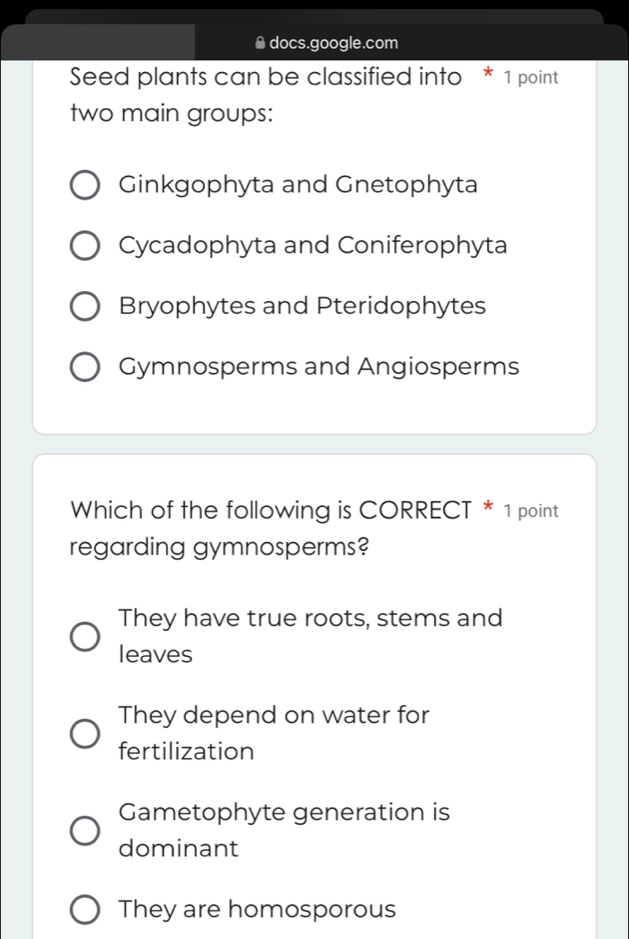 ● docs.google.com
Seed plants can be classified into * 1 point
two main groups:
Ginkgophyta and Gnetophyta
Cycadophyta and Coniferophyta
Bryophytes and Pteridophytes
Gymnosperms and Angiosperms
Which of the following is CORRECT * 1 point
regarding gymnosperms?
They have true roots, stems and
leaves
They depend on water for
fertilization
Gametophyte generation is
dominant
They are homosporous