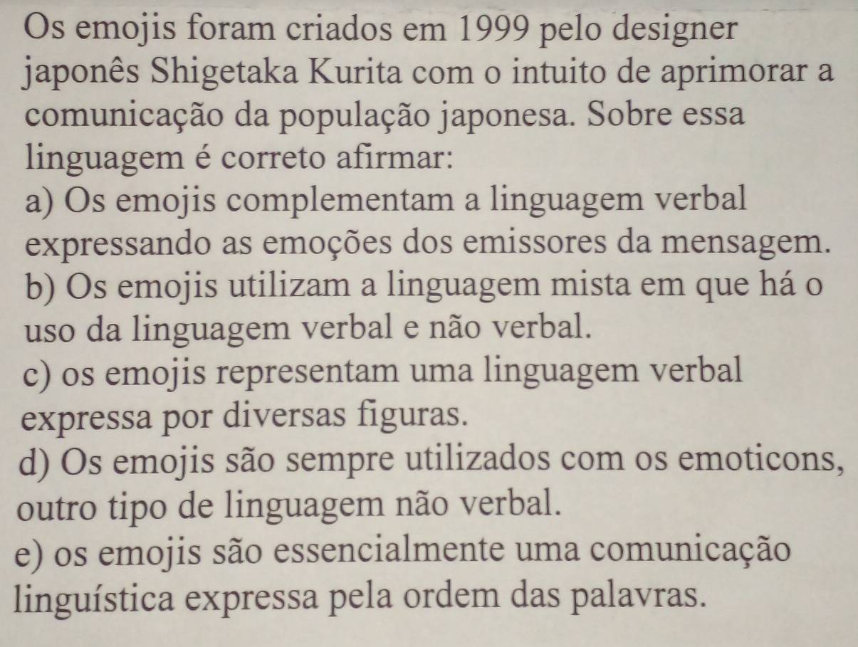 Os emojis foram criados em 1999 pelo designer
japonês Shigetaka Kurita com o intuito de aprimorar a
comunicação da população japonesa. Sobre essa
linguagem é correto afirmar:
a) Os emojis complementam a linguagem verbal
expressando as emoções dos emissores da mensagem.
b) Os emojis utilizam a linguagem mista em que há o
uso da linguagem verbal e não verbal.
c) os emojis representam uma linguagem verbal
expressa por diversas figuras.
d) Os emojis são sempre utilizados com os emoticons,
outro tipo de linguagem não verbal.
e) os emojis são essencialmente uma comunicação
linguística expressa pela ordem das palavras.