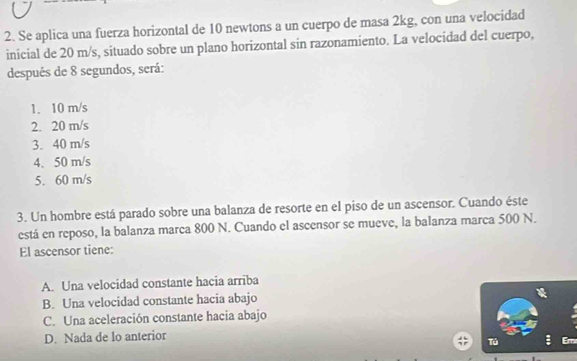 Se aplica una fuerza horizontal de 10 newtons a un cuerpo de masa 2kg, con una velocidad
inicial de 20 m/s, situado sobre un plano horizontal sin razonamiento. La velocidad del cuerpo,
después de 8 segundos, será:
1. 10 m/s
2. 20 m/s
3. 40 m/s
4. 50 m/s
5. 60 m/s
3. Un hombre está parado sobre una balanza de resorte en el piso de un ascensor. Cuando éste
está en reposo, la balanza marca 800 N. Cuando el ascensor se mueve, la balanza marca 500 N.
El ascensor tiene:
A. Una velocidad constante hacia arriba
B. Una velocidad constante hacia abajo
C. Una aceleración constante hacia abajo
D. Nada de lo anterior
Tú Er