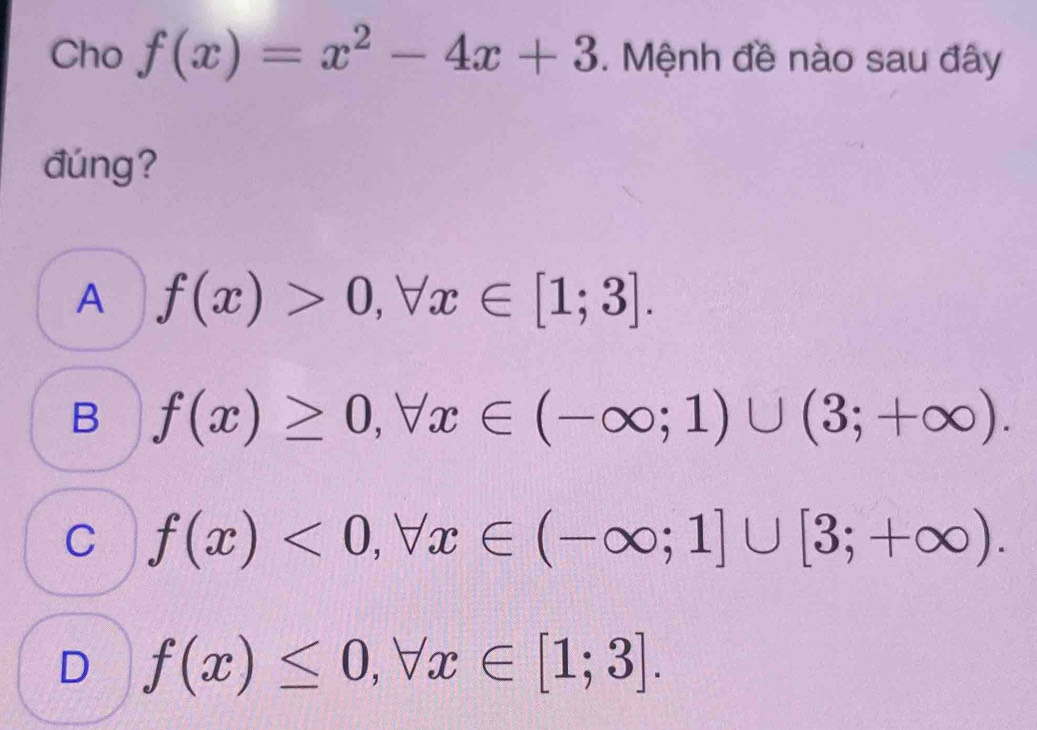 Cho f(x)=x^2-4x+3. Mệnh đề nào sau đây
đúng?
A f(x)>0, forall x∈ [1;3].
B f(x)≥ 0, forall x∈ (-∈fty ;1)∪ (3;+∈fty ).
C f(x)<0</tex>, forall x∈ (-∈fty ;1]∪ [3;+∈fty ).
D f(x)≤ 0, forall x∈ [1;3].