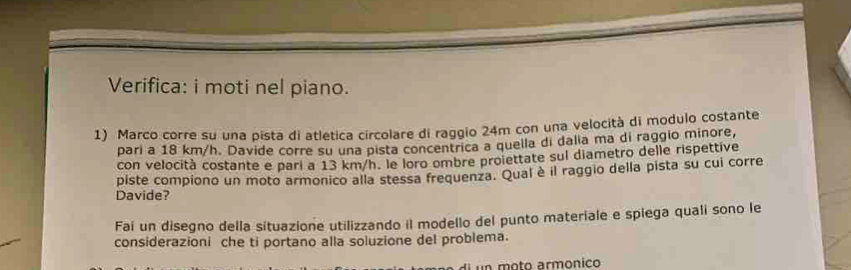 Verifica: i moti nel piano. 
1) Marco corre su una pista di atletica circolare di raggio 24m con una velocità di modulo costante 
pari a 18 km/h. Davide corre su una pista concentrica a quella di dalia ma di raggio minore, 
con velocità costante e pari a 13 km/h. le loro ombre proiettate sul diametro delle rispettive 
piste compiono un moto armonico alla stessa frequenza. Qual è il raggio della pista su cui corre 
Davide? 
Faí un disegno della sítuazione utilizzando il modello del punto materiale e spiega quali sono le 
considerazioni che ti portano alla soluzione del problema.