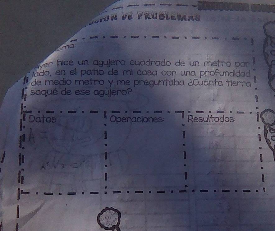 JBLE 
ver hice un agujero cuadrado de un metró por 
íado, en el patío de mí casa con una profundidad 
de medio metro y me preguntaba ¿Cuánta tierra 
saqué de ese agyjero? 
Datos Operaciones: Resultados: