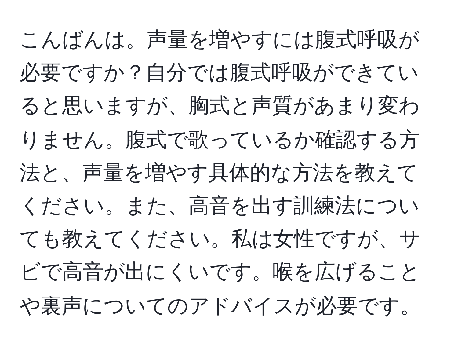 こんばんは。声量を増やすには腹式呼吸が必要ですか？自分では腹式呼吸ができていると思いますが、胸式と声質があまり変わりません。腹式で歌っているか確認する方法と、声量を増やす具体的な方法を教えてください。また、高音を出す訓練法についても教えてください。私は女性ですが、サビで高音が出にくいです。喉を広げることや裏声についてのアドバイスが必要です。