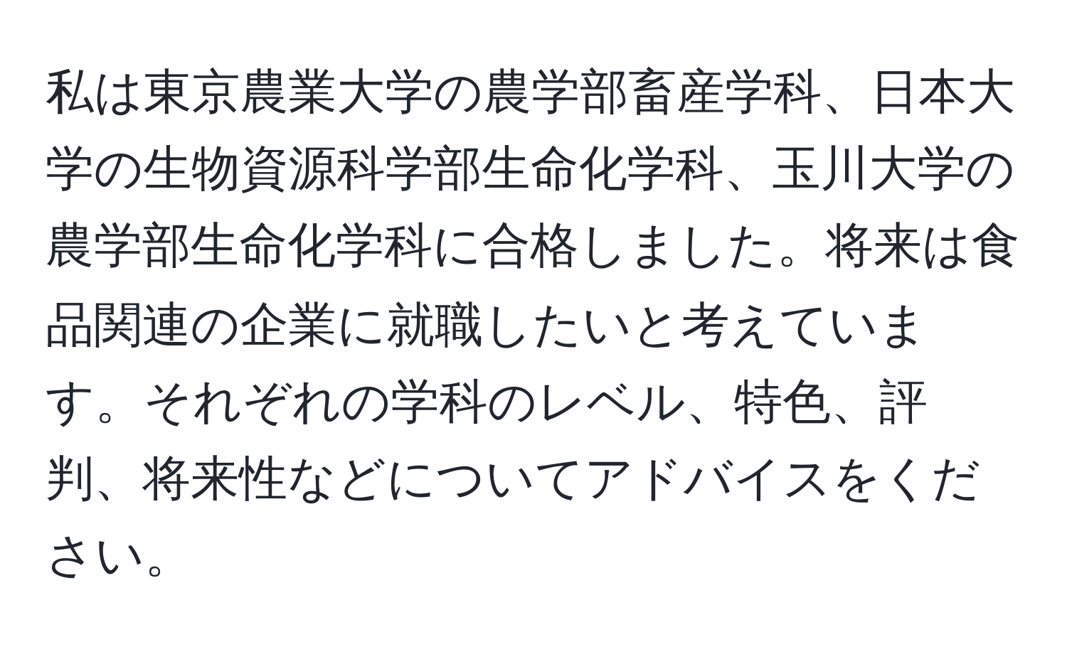 私は東京農業大学の農学部畜産学科、日本大学の生物資源科学部生命化学科、玉川大学の農学部生命化学科に合格しました。将来は食品関連の企業に就職したいと考えています。それぞれの学科のレベル、特色、評判、将来性などについてアドバイスをください。