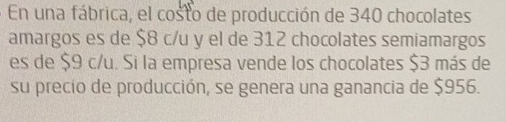 En una fábrica, el costo de producción de 340 chocolates 
amargos es de $8 c/u y el de 312 chocolates semiamargos 
es de $9 c/u. Si la empresa vende los chocolates $3 más de 
su precio de producción, se genera una ganancia de $956.