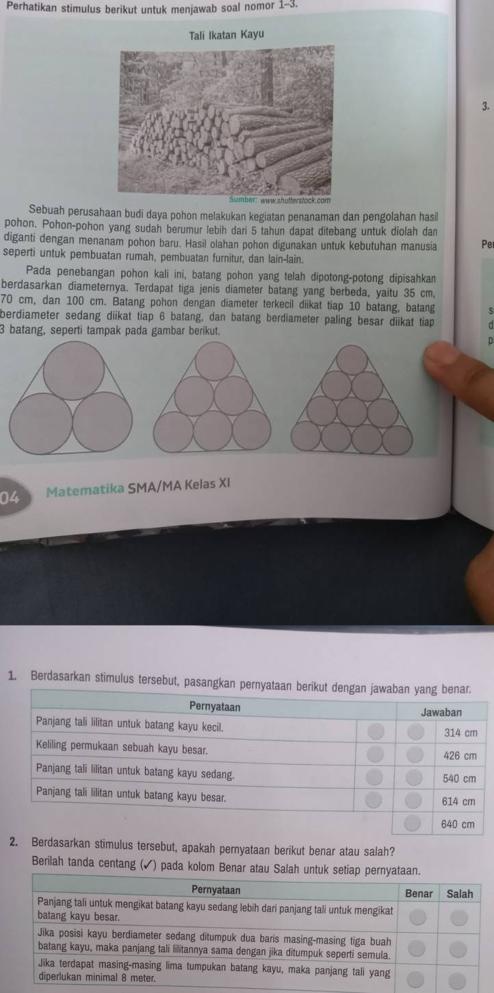 Perhatikan stimulus berikut untuk menjawab soal nomor 1-3 
Tali Ikatan Kayu 
3. 
Sebuah perusahaan budi daya pohon melakukan kegiatan penanaman dan pengolahan hasil 
pohon. Pohon-pohon yang sudah berumur lebih dari 5 tahun dapat ditebang untuk diolah dan 
diganti dengan menanam pohon baru. Hasil olahan pohon digunakan untuk kebutuhan manusia Per 
seperti untuk pembuatan rumah, pembuatan furnitur, dan lain-lain. 
Pada penebangan pohon kali ini, batang pohon yang telah dipotong-potong dipisahkan 
berdasarkan diameternya. Terdapat tiga jenis diameter batang yang berbeda, yaitu 35 cm,
70 cm, dan 100 cm. Batang pohon dengan diameter terkecil diikat tiap 10 batang, batang s 
berdiameter sedang diikat tiap 6 batang, dan batang berdiameter paling besar diikat tiap
3 batang, seperti tampak pada gambar berikut. 
p 
04 Matematika SMA/MA Kelas XI 
1. Berdasarkan stimulus tersebut, pasangka 
2. Berdasarkan stimulus tersebut, apakah pernyataan berikut benar atau salah? 
Berilah tanda centang (✓) pada kolom Benar at