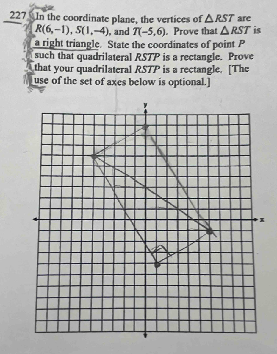 227 In the coordinate plane, the vertices of △ RST are
R(6,-1), S(1,-4) , and T(-5,6). Prove that △ RST is 
a right triangle. State the coordinates of point P
such that quadrilateral RSTP is a rectangle. Prove 
that your quadrilateral RSTP is a rectangle. [The 
use of the set of axes below is optional.]