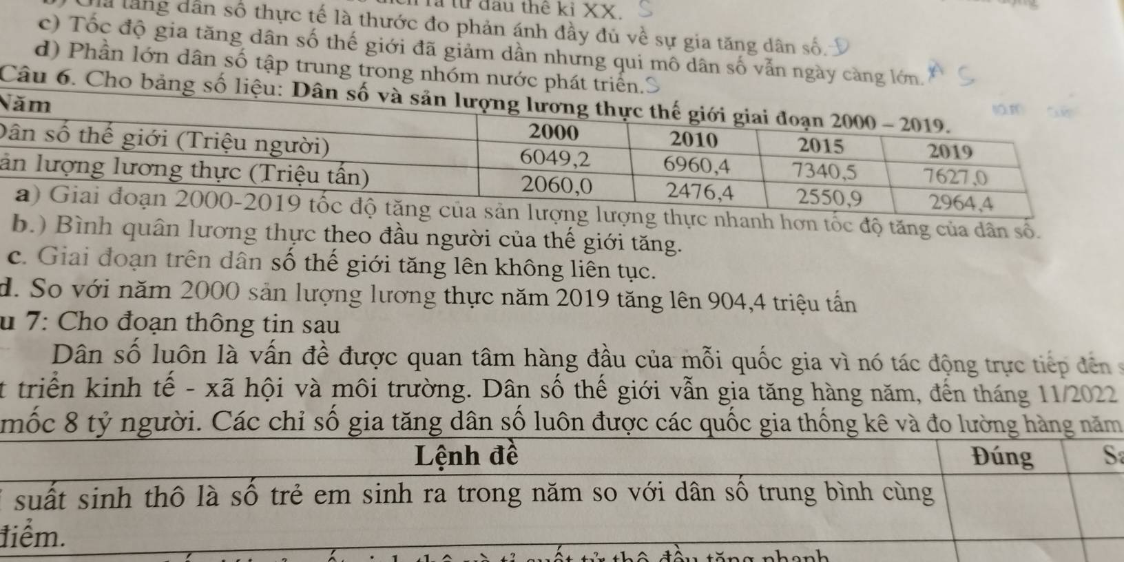 Tả từ đầu thế kỉ XX.
là lăng dân số thực tế là thước đo phản ánh đầy đủ về sự gia tăng dân số.
c) Tốc độ gia tăng dân số thế giới đã giảm dần nhưng qui mô dân số vẫn ngày càng lớn.
d) Phần lớn dân số tập trung trong nhóm nước phát triển.S
Câu 6. Cho bảng số liệu: Dân số v
N
D
l
thực nhanh hơn tốc độ tăng của dân số.
b.) Bình quân lương thực theo đầu người của thế giới tăng.
c. Giai đoạn trên dân số thế giới tăng lên không liên tục.
d. So với năm 2000 sản lượng lương thực năm 2019 tăng lên 904, 4 triệu tấn
u 7: Cho đoạn thông tin sau
Dân số luôn là vấn đề được quan tâm hàng đầu của mỗi quốc gia vì nó tác động trực tiếp đến 
t triển kinh tế - xã hội và môi trường. Dân số thế giới vẫn gia tăng hàng năm, đến tháng 11/2022
mốc 8 tỷ người. Các chỉ số gia tăng dân số luôn được các quốc gia thống kê và đo lường ng năm
*
t