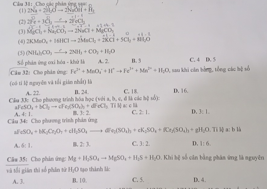 Cho các phản ứng sau:
(1) 2Na+2H_2Oto 2NaOH+H_2
(2) 2Fe+3Cl_2 2FeCl_1
(3) MgCl_2+Na_2CO_3to 2NaCl+MgCO_3
(4) 2KMnO_4+16HClto 2MnCl_2+2KCl+5Cl_2+8H_2O
(5) (NH_4)_2CO_3to 2NH_3+CO_2+H_2O
Số phản ứng oxi hóa - khử là A. 2. B. 3 C. 4 D. 5
Câu 32: Cho phản ứng: Fe^(2+)+MnO_4^(-+H^+)to Fe^(3+)+Mn^(2+)+H_2O 2, sau khi cân bằng, tổng các hệ số
(có tỉ lệ nguyên và tối giản nhất) là
A. 22. B. 24. C. 18. D. 16.
Câu 33: Cho phương trình hóa học (với a, b, c, d là các hhat eshat o ):
aFeS O_4+bCl_2to cFe_2(SO_4)_3+dFeCl_3 Tỉ lệ a: c là
A. 4: 1. B. 3:2. C. 2:1. D. 3:1.
Câu 34: Cho phương trình phản ứng
FeSO_4+bK_2Cr_2O_7+cH_2SO_4to dFe_2(SO_4)_3+eK_2SO_4+fCr_2(SO_4)_3+gH_2O. Tỉ lệ a: b là
A. 6:1.
B. 2:3. C. 3:2. D. 1:6.
Câu 35: Cho phản ứng: Mg+H_2SO_4to MgSO_4+H_2S+H_2O. Khi hệ số cân bằng phản ứng là nguyên
và tối giản thì số phân tử H_2O tạo thành là:
A. 3. B. 10. C. 5. D. 4.