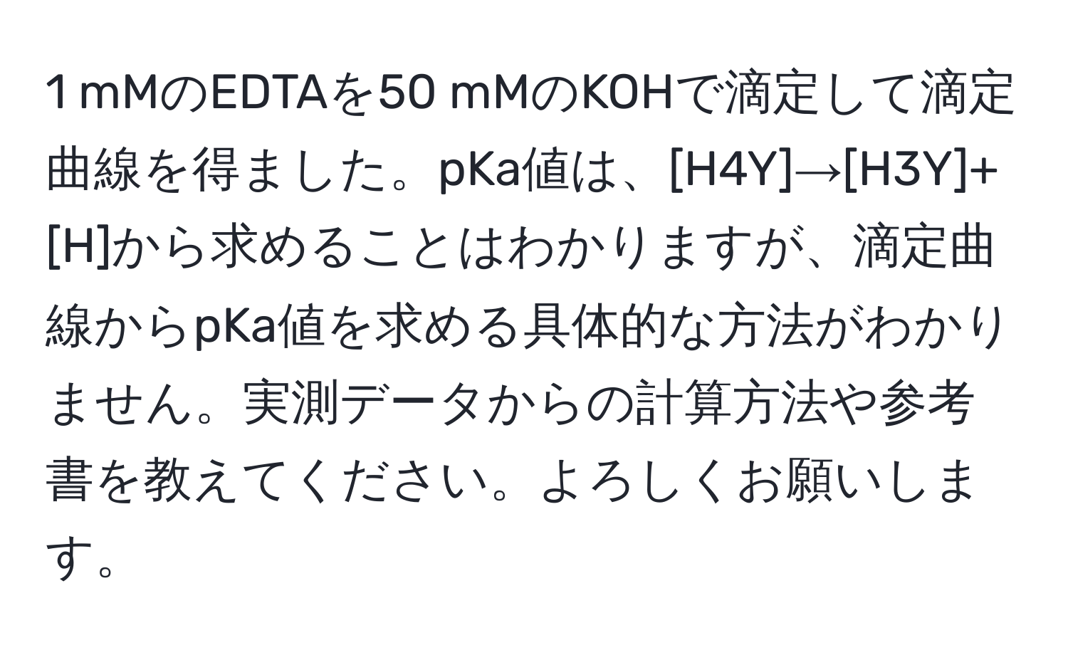 mMのEDTAを50 mMのKOHで滴定して滴定曲線を得ました。pKa値は、[H4Y]→[H3Y]+[H]から求めることはわかりますが、滴定曲線からpKa値を求める具体的な方法がわかりません。実測データからの計算方法や参考書を教えてください。よろしくお願いします。