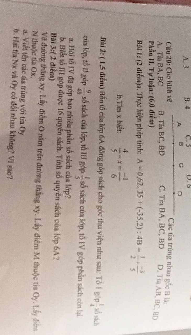 A. 3 B. 4 C. 5 D. 6
A B C D
Câu 20: Cho hình vẽ Các tia trùng nhau gốc B là:
A. Tia BA, BC B. Tia BC, BD C. Tia BA, BC, BD D. Tia AB, BC, BD
Phần II. Tự luận: (6,0 điểm)
Bài 1: (2 điểm)a. Thực hiện phép tính: A=0,62.35+(-35,2):4B= 1/2 + (-3)/5 
b.Tim x biết:  4/5 -x= (-1)/6 
Bài 2: ( 1,5 điểm) Bốn tổ của lớp 6A đóng góp sách cho góc thư viện như sau: Tổ 1 góp  1/4  số sách
của lớp, tổ I1 góp  9/40  số sách của lớp, tổ III góp  1/5  số sách của lớp, tổ IV góp phần sách còn lại.
a. Hỏi tổ IV đã góp bao nhiêu phần số sách của lớp?
b. Biết tổ III góp được 16 quyển sách. Tính số quyền sách của lớp 6A?
Bài 3:( 2 điểm)
Về đường thắng xy. Lấy điểm O nằm trên đường thắng xy. Lấy điểm M thuộc tia Oy. Lấy điểm
N thuộc tia Ox.
a. Viết tên các tía trùng với tia Oy
b. Hai tia Nx và Oy có đối nhau không? Vì sao?