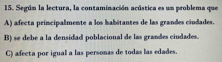 Según la lectura, la contaminación acústica es un problema que
A) afecta principalmente a los habitantes de las grandes ciudades.
B) se debe a la densidad poblacional de las grandes ciudades.
C) afecta por igual a las personas de todas las edades.