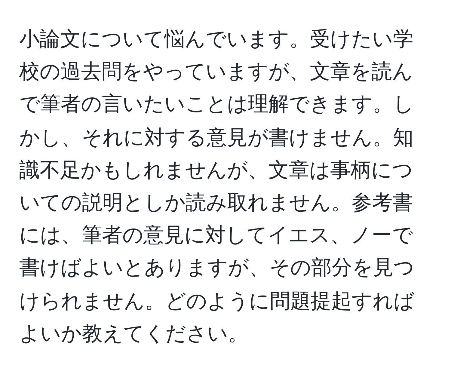 小論文について悩んでいます。受けたい学校の過去問をやっていますが、文章を読んで筆者の言いたいことは理解できます。しかし、それに対する意見が書けません。知識不足かもしれませんが、文章は事柄についての説明としか読み取れません。参考書には、筆者の意見に対してイエス、ノーで書けばよいとありますが、その部分を見つけられません。どのように問題提起すればよいか教えてください。