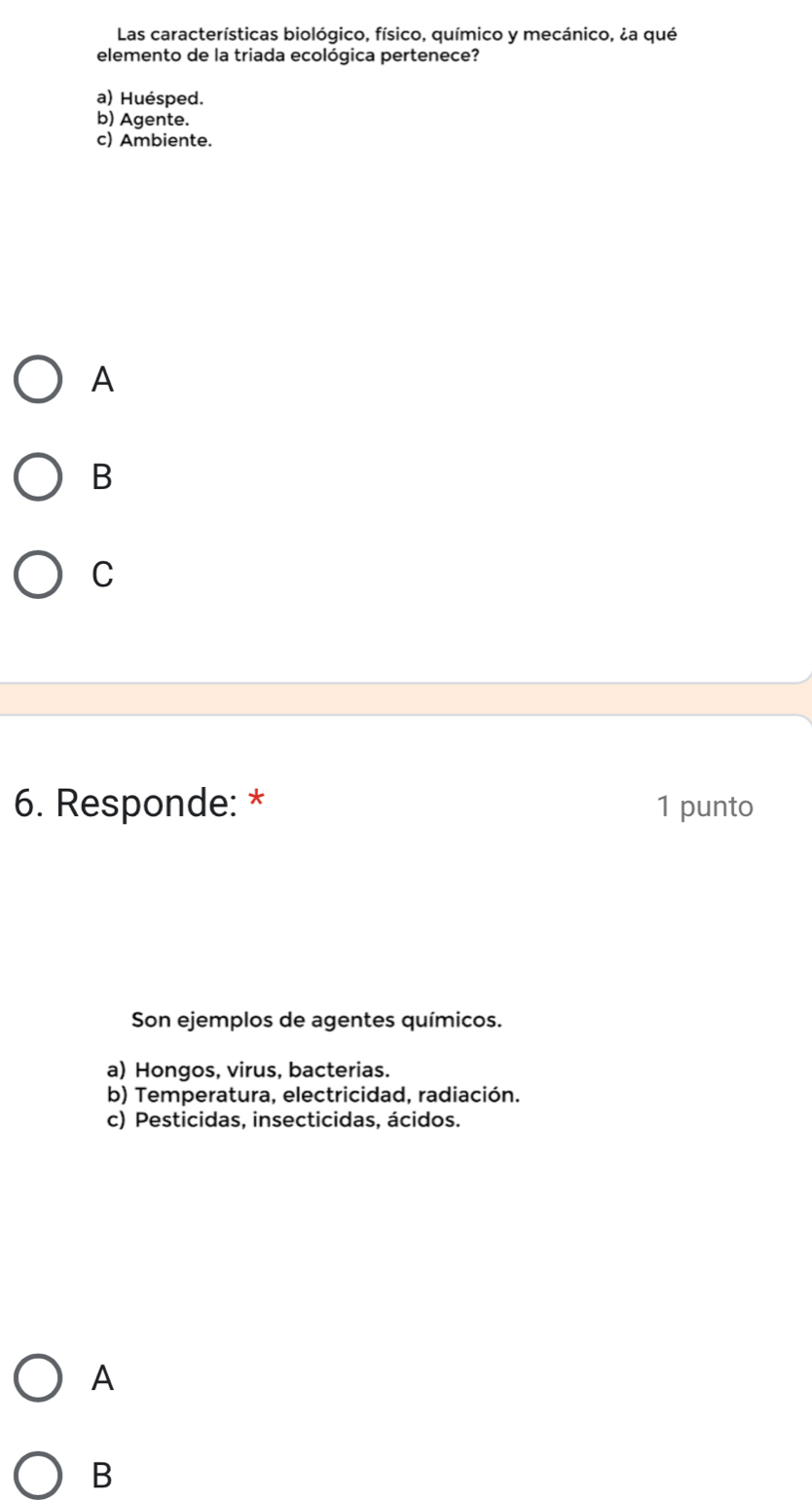 Las características biológico, físico, químico y mecánico, ¿a qué
elemento de la triada ecológica pertenece?
a) Huésped.
b) Agente.
c) Ambiente.
A
B
C
6. Responde: * 1 punto
Son ejemplos de agentes químicos.
a) Hongos, virus, bacterias.
b) Temperatura. electricidad. radiación.
c) Pesticidas, insecticidas, ácidos.
A
B