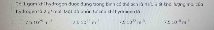 Có 1 gam khí hydrogen được đựng trong bình có thể tích là 4 lít. Biết khối lượng mol của
hydrogen là 2 g/ mol. Mật độ phân tử của khí hydrogen là
7,5.10^(25)m^(-3). 7,5.10^(23)m^(-3). 7,5.10^(22)m^(-3). 7,5.10^(19)m^(-3).