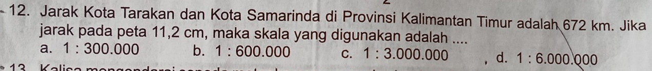 Jarak Kota Tarakan dan Kota Samarinda di Provinsi Kalimantan Timur adalah 672 km. Jika
jarak pada peta 11,2 cm, maka skala yang digunakan adalah ....
a. 1:300.000 b. 1:600.000 C. 1:3.000.000 d. 1:6.000.000
K o li