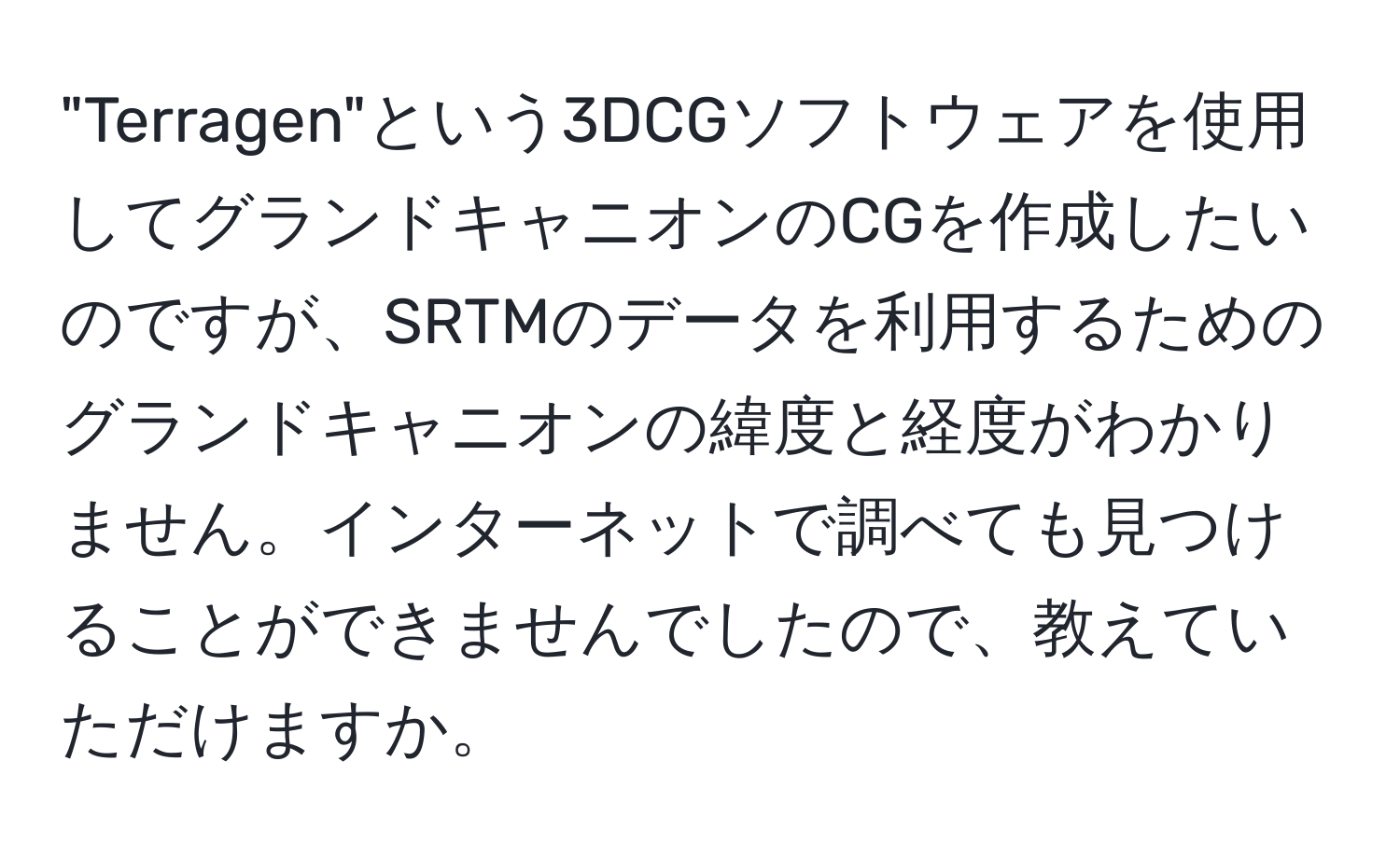 "Terragen"という3DCGソフトウェアを使用してグランドキャニオンのCGを作成したいのですが、SRTMのデータを利用するためのグランドキャニオンの緯度と経度がわかりません。インターネットで調べても見つけることができませんでしたので、教えていただけますか。