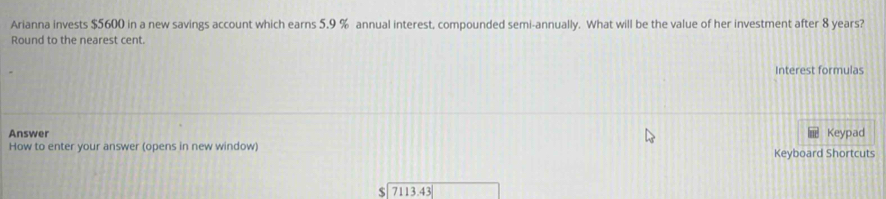 Arianna invests $5600 in a new savings account which earns 5.9 % annual interest, compounded semi-annually. What will be the value of her investment after 8 years? 
Round to the nearest cent. 
Interest formulas 
Answer Keypad 
How to enter your answer (opens in new window) Keyboard Shortcuts
$7113.43