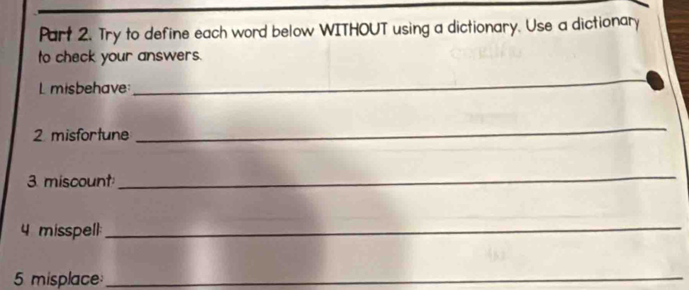 Try to define each word below WITHOUT using a dictionary. Use a dictionary 
to check your answers. 
L misbehave: 
_ 
2 misfortune 
_ 
3 miscount 
_ 
4 misspell: 
_ 
5 misplace_