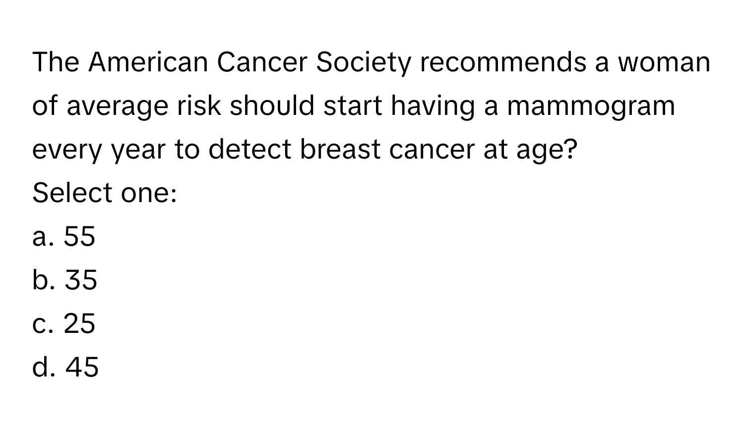 The American Cancer Society recommends a woman of average risk should start having a mammogram every year to detect breast cancer at age?

Select one:
a. 55
b. 35
c. 25
d. 45