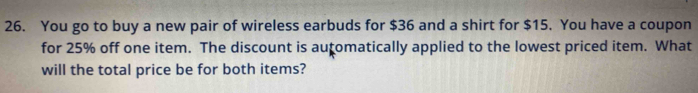 You go to buy a new pair of wireless earbuds for $36 and a shirt for $15. You have a coupon 
for 25% off one item. The discount is auçomatically applied to the lowest priced item. What 
will the total price be for both items?